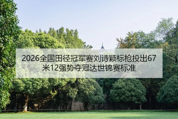 2026全国田径冠军赛刘诗颖标枪投出67米12强势夺冠达世锦赛标准